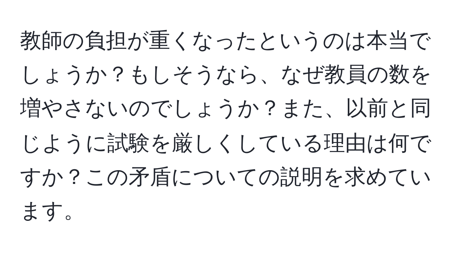 教師の負担が重くなったというのは本当でしょうか？もしそうなら、なぜ教員の数を増やさないのでしょうか？また、以前と同じように試験を厳しくしている理由は何ですか？この矛盾についての説明を求めています。