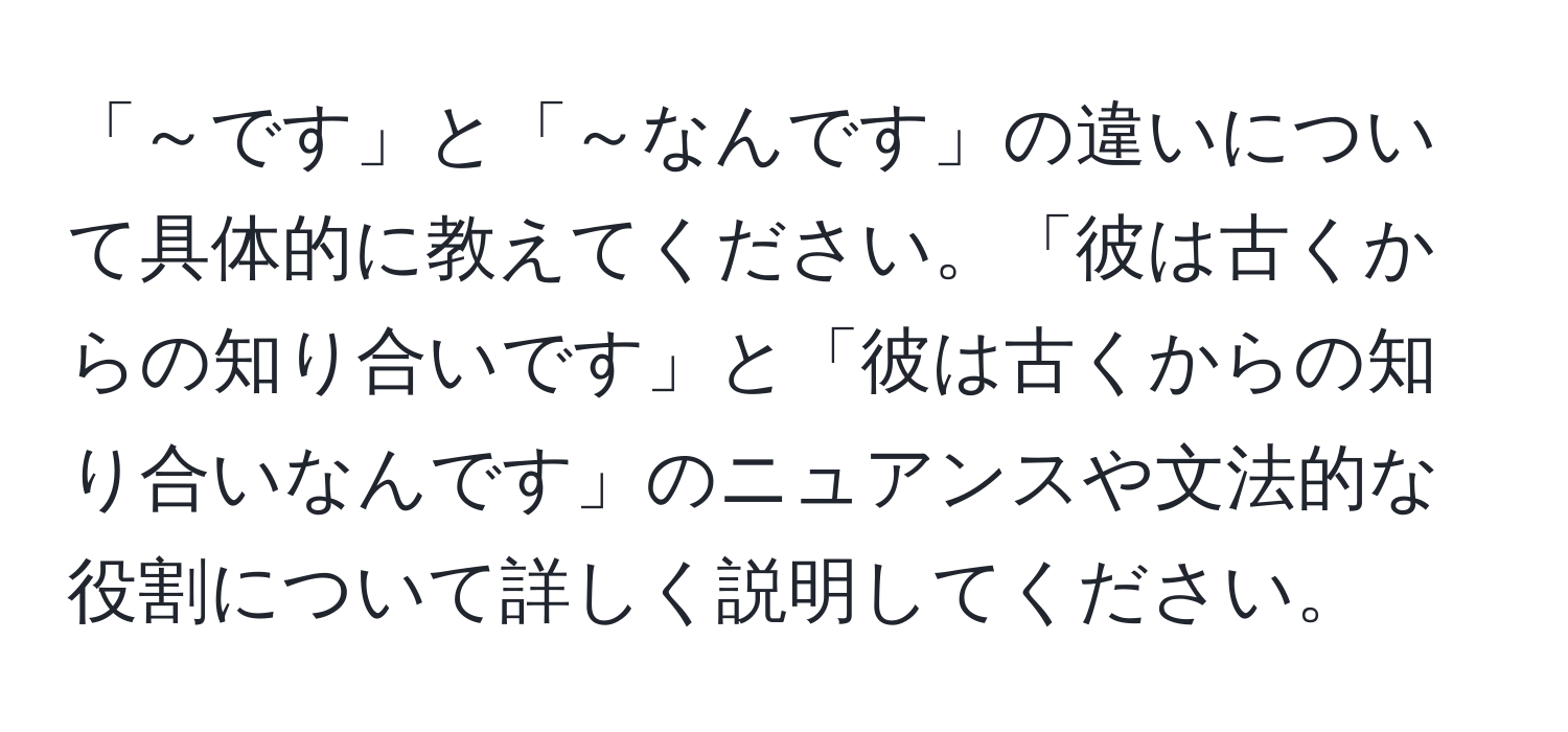 「～です」と「～なんです」の違いについて具体的に教えてください。「彼は古くからの知り合いです」と「彼は古くからの知り合いなんです」のニュアンスや文法的な役割について詳しく説明してください。