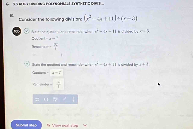 3.3 ALG 2 DIVIDING POLYNOMIALS SYNTHETIC DIVISI... 
10. 
Consider the following division: (x^2-4x+11)/ (x+3)
10b State the quotient and remainder when x^2-4x+11 is divided by x+3. 
Quotient =x-7
Remainder = 32/1 
State the quotient and remainder when x^2-4x+11 is divided by x+3. 
Quotient = x-7
Remainder =  32/1 
Submit step View next step