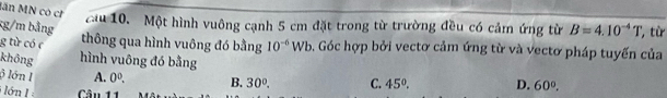 lần MN có ch ầu 10. Một hình vuông cạnh 5 cm đặt trong từ trường đều có cảm ứng từ B=4.10^(-4)T
xg/m bằng
g từ có c thông qua hình vuông đó bằng 10^(-6)Wb. Góc hợp bởi vectơ cảm ứng từ và vectơ pháp tuyến của '', từ
không hình vuông đó bằng
3 lớn I A. 0^0. B. 30°. C. 45°. D. 60°. 
ớn 1 Câu 11