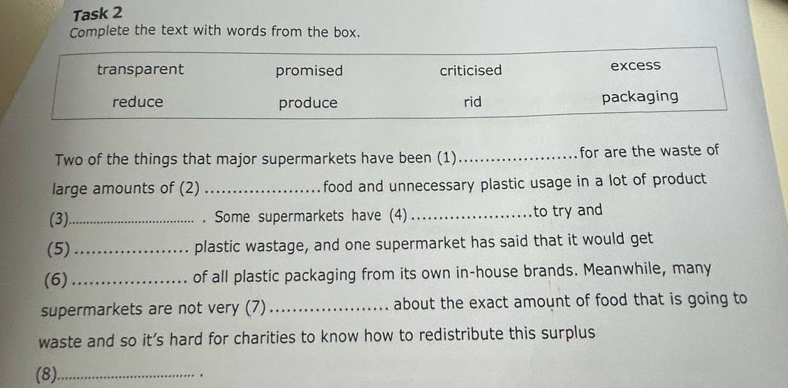 Task 2 
Complete the text with words from the box. 
Two of the things that major supermarkets have been (1) _for are the waste of 
large amounts of (2) _food and unnecessary plastic usage in a lot of product 
(3)_ . Some supermarkets have (4) _to try and 
(5) _plastic wastage, and one supermarket has said that it would get 
(6) _of all plastic packaging from its own in-house brands. Meanwhile, many 
supermarkets are not very (7)_ about the exact amount of food that is going to 
waste and so it’s hard for charities to know how to redistribute this surplus 
(8)_ 
.