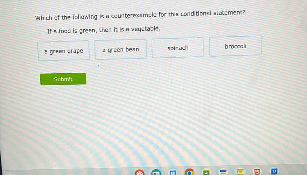 Which of the following is a counterexample for this conditional statement?
If a food is green, then it is a vegetable.
a green grape a green bean spinach broccoli
Submit