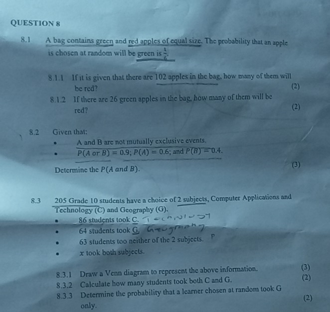 8.1 A bag contains green and red apples of equal size. The probability that an apple 
is chosen at random will be green is  1/6 . 
8.1.1 If it is given that there are 102 apples in the bag, how many of them will 
be red? (2) 
8.1.2 If there are 26 green apples in the bag, how many of them will be 
red? (2) 
8.2 Given that: 
A and B are not mutually exclusive events.
P(AorB)=0.9; P(A)=0.6; and P(B)=0.4. 
Determine the P(A and B). (3) 
8.3 205 Grade 10 students have a choice of 2 subjects, Computer Applications and 
Technology (C) and Geography (G).
86 students took C.
64 students took G
63 students too neither of the 2 subjects. P 
x took both subjects. 
8.3.1 Draw a Venn diagram to represent the above information. (3) 
8.3.2 Calculate how many students took both C and G. (2) 
8.3.3 Determine the probability that a learner chosen at random took G 
(2) 
only.