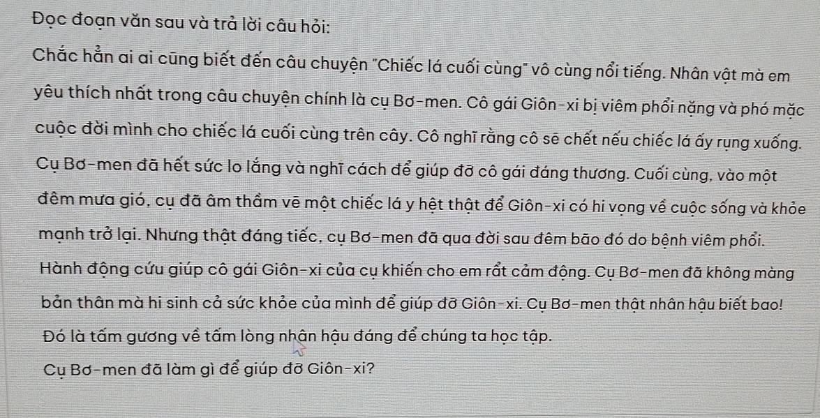 Đọc đoạn văn sau và trả lời câu hỏi: 
Chắc hẳn ai ai cũng biết đến câu chuyện "Chiếc lá cuối cùng" vô cùng nổi tiếng. Nhân vật mà em 
yêu thích nhất trong câu chuyện chính là cụ Bơ-men. Cô gái Giôn-xi bị viêm phổi nặng và phó mặc 
cuộc đời mình cho chiếc lá cuối cùng trên cây. Cô nghĩ rằng cô sẽ chết nếu chiếc lá ấy rụng xuống. 
Cụ Bơ-men đã hết sức lo lắng và nghĩ cách để giúp đỡ cô gái đáng thương. Cuối cùng, vào một 
đêm mưa gió, cụ đã âm thầm vẽ một chiếc lá y hệt thật để Giôn-xi có hi vọng về cuộc sống và khỏe 
mạnh trở lại. Nhưng thật đáng tiếc, cụ Bơ-men đã qua đời sau đêm bão đó do bệnh viêm phổi. 
Hành động cứu giúp cô gái Giôn-xi của cụ khiến cho em rầt cảm động. Cụ Bơ-men đã không màng 
bản thân mà hi sinh cả sức khỏe của mình để giúp đỡ Giôn-xi. Cụ Bơ-men thật nhân hậu biết bao! 
Đó là tấm gương về tấm lòng nhân hậu đáng để chúng ta học tập. 
Cụ Bơ-men đã làm gì để giúp đỡ Giôn-xi?