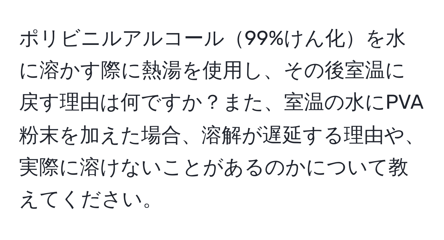 ポリビニルアルコール99%けん化を水に溶かす際に熱湯を使用し、その後室温に戻す理由は何ですか？また、室温の水にPVA粉末を加えた場合、溶解が遅延する理由や、実際に溶けないことがあるのかについて教えてください。