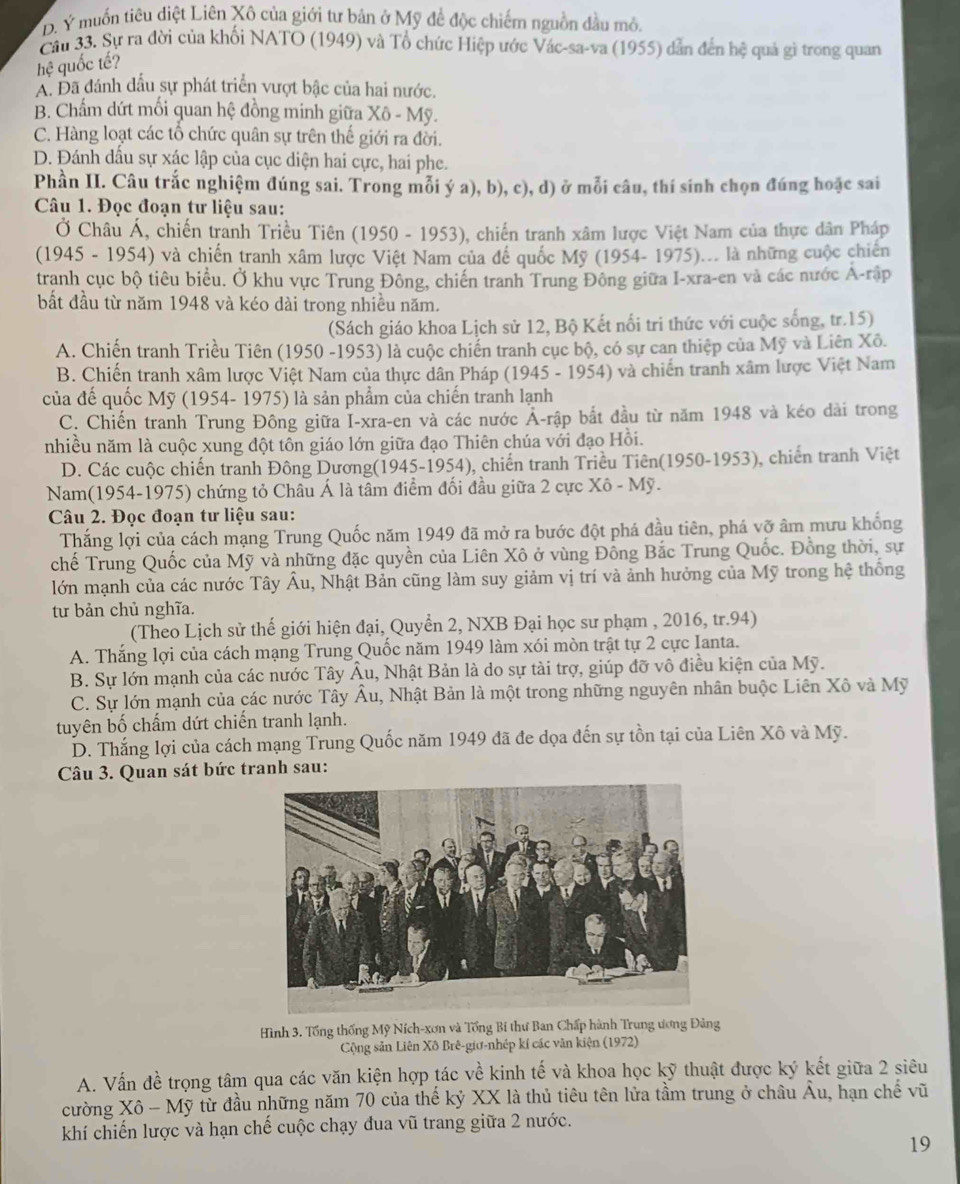 D. Ý muốn tiêu diệt Liên Xô của giới tư bản ở Mỹ để độc chiếm nguồn đầu mô.
Cầu 33. Sự ra đời của khối NATO (1949) và Tổ chức Hiệp ước Vác-sa-va (1955) dẫn đến hệ quả gì trong quan
hệ quốc tế?
A. Đã đánh đầu sự phát triển vượt bậc của hai nước.
B. Chẩm dứt mối quan hệ đồng minh giữa Xô - Mỹ.
C. Hàng loạt các tổ chức quân sự trên thế giới ra đời.
D. Đánh dầu sự xác lập của cục diện hai cực, hai phe.
Phần II. Câu trắc nghiệm đúng sai. Trong mỗi ý a), b), c), d) ở mỗi câu, thí sinh chọn đúng hoặc sai
Câu 1. Đọc đoạn tư liệu sau:
Ở Châu Á, chiến tranh Triều Tiên (1950 - 1953), chiến tranh xâm lược Việt Nam của thực dân Pháp
(1945 - 1954) và chiến tranh xâm lược Việt Nam của để quốc Mỹ (1954- 1975)... là những cuộc chiến
tranh cục bộ tiêu biểu. Ở khu vực Trung Đông, chiến tranh Trung Đông giữa I-xra-en và các nước A-rập
bất đầu từ năm 1948 và kéo dài trong nhiều năm.
(Sách giáo khoa Lịch sử 12, Bộ Kết nổi tri thức với cuộc sống, tr.15)
A. Chiến tranh Triều Tiên (1950 -1953) là cuộc chiến tranh cục bộ, có sự can thiệp của Mỹ và Liên Xô.
B. Chiến tranh xâm lược Việt Nam của thực dân Pháp (1945 - 1954) và chiến tranh xâm lược Việt Nam
của đế quốc Mỹ (1954- 1975) là sản phẩm của chiến tranh lạnh
C. Chiến tranh Trung Đông giữa I-xra-en và các nước Ả-rập bắt đầu từ năm 1948 và kéo dài trong
nhiều năm là cuộc xung đột tôn giáo lớn giữa đạo Thiên chúa với đạo Hồi.
D. Các cuộc chiến tranh Đông Dương(1945-1954), chiến tranh Triều Tiên(1950-1953), chiến tranh Việt
Nam(1954-1975) chứng tỏ Châu Á là tâm điểm đối đầu giữa 2 cực Xô - Mỹ.
Câu 2. Đọc đoạn tư liệu sau:
Thắng lợi của cách mạng Trung Quốc năm 1949 đã mở ra bước đột phá đầu tiên, phá vỡ âm mưu khổng
chế Trung Quốc của Mỹ và những đặc quyền của Liên Xô ở vùng Đồng Bắc Trung Quốc. Đồng thời, sự
lớn mạnh của các nước Tây Âu, Nhật Bản cũng làm suy giảm vị trí và ảnh hưởng của Mỹ trong hệ thống
t bản chủ nghĩa.
(Theo Lịch sử thế giới hiện đại, Quyển 2, NXB Đại học sư phạm , 2016, tr.94)
A. Thắng lợi của cách mạng Trung Quốc năm 1949 làm xói mòn trật tự 2 cực Ianta.
B. Sự lớn mạnh của các nước Tây Âu, Nhật Bản là do sự tài trợ, giúp đỡ vô điều kiện của Mỹ.
C. Sự lớn mạnh của các nước Tây Âu, Nhật Bản là một trong những nguyên nhân buộc Liên Xô và Mỹ
tuyên bố chấm dứt chiến tranh lạnh.
D. Thắng lợi của cách mạng Trung Quốc năm 1949 đã đe dọa đến sự tồn tại của Liên Xô và Mỹ.
Câu 3. Quan sát bức tranh sau:
Hình 3. Tổng thống Mỹ Ních-xơn và Tổng Bí thư Ban Chấp hành Trung ương Đảng
Cộng sản Liên Xô Brê-giơ-nhép kí các văn kiện (1972)
A. Vấn đề trọng tâm qua các văn kiện hợp tác về kinh tế và khoa học kỹ thuật được ký kết giữa 2 siêu
cường Xô - Mỹ từ đầu những năm 70 của thế kỷ XX là thủ tiêu tên lửa tầm trung ở châu Âu, hạn chế vũ
khí chiến lược và hạn chế cuộc chạy đua vũ trang giữa 2 nước.
19
