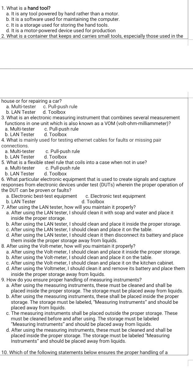 What is a hand tool?
a. It is any tool powered by hand rather than a motor.
b. It is a software used for maintaining the computer.
c. It is a storage used for storing the hand tools.
d. It is a motor-powered device used for production
2. What is a container that keeps and carries small tools, especially those used in the
house or for repairing a car?
a. Multi-tester c. Pull-push rule
b. LAN Tester d. Toolbox
3. What is an electronic measuring instrument that combines several measurement
functions in one unit which is also known as a VOM (volt-ohm-milliammeter)?
a. Multi-tester c. Pull-push rule
b. LAN Tester d. Toolbox
4. What is mainly used for testing ethernet cables for faults or missing pair
connections.
a. Multi-tester c. Pull-push rule
b. LAN Tester d. Toolbox
5. What is a flexible steel rule that coils into a case when not in use?
a. Multi-tester c. Pull-push rule
b. LAN Tester d. Toolbox
6. What particular electronic equipment that is used to create signals and capture
responses from electronic devices under test (DUTs) wherein the proper operation of
the DUT can be proven or faults?
a. Electronic best-test equipment c. Electronic test equipment
b. LAN Tester d. Toolbox
7. After using the LAN tester, how will you maintain it properly?
a. After using the LAN tester, I should clean it with soap and water and place it
inside the proper storage.
b. After using the LAN tester, I should clean and place it inside the proper storage.
c. After using the LAN tester, I should clean and place it on the table.
d. After using the LAN tester, I should clean it then disconnect its battery and place
them inside the proper storage away from liquids.
8. After using the Volt-meter, how will you maintain it properly?
a. After using the Volt-meter, I should clean and place it inside the proper storage.
b. After using the Volt-meter, I should clean and place it on the table.
c. After using the Volt-meter, I should clean and place it on the kitchen cabinet.
d. After using the Voltmeter, I should clean it and remove its battery and place them
inside the proper storage away from liquids.
9. How do you ensure proper handling of measuring instruments?
a. After using the measuring instruments, these must be cleaned and shall be
placed inside the proper storage. The storage must be placed away from liquids.
b. After using the measuring instruments, these shall be placed inside the proper
storage. The storage must be labeled, ''Measuring Instruments'' and should be
placed away from liquids.
c. The measuring instruments shall be placed outside the proper storage. These
must be cleaned before and after using. The storage must be labeled
''Measuring Instruments'' and should be placed away from liquids.
d. After using the measuring instruments, these must be cleaned and shall be
placed inside the proper storage. The storage must be labeled ''Measuring
Instruments'' and should be placed away from liquids.
10. Which of the following statements below ensures the proper handling of a