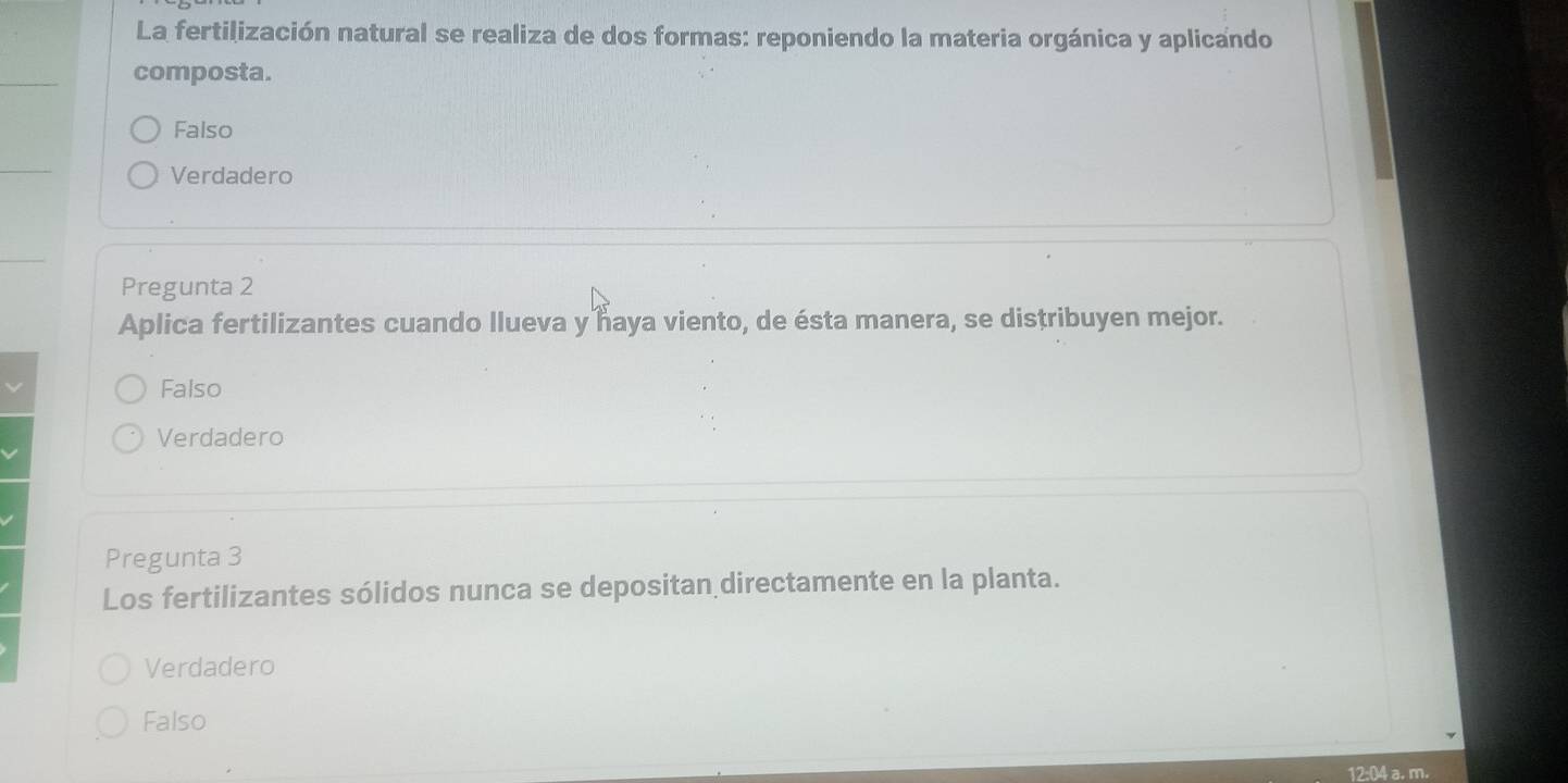 La fertilización natural se realiza de dos formas: reponiendo la materia orgánica y aplicando
composta.
Falso
Verdadero
Pregunta 2
Aplica fertilizantes cuando llueva y haya viento, de ésta manera, se distribuyen mejor.
Falso
Verdadero
Pregunta 3
Los fertilizantes sólidos nunca se depositan directamente en la planta.
Verdadero
Falso
12:04 a. m.