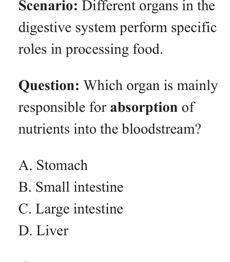 Scenario: Different organs in the
digestive system perform specific
roles in processing food.
Question: Which organ is mainly
responsible for absorption of
nutrients into the bloodstream?
A. Stomach
B. Small intestine
C. Large intestine
D. Liver