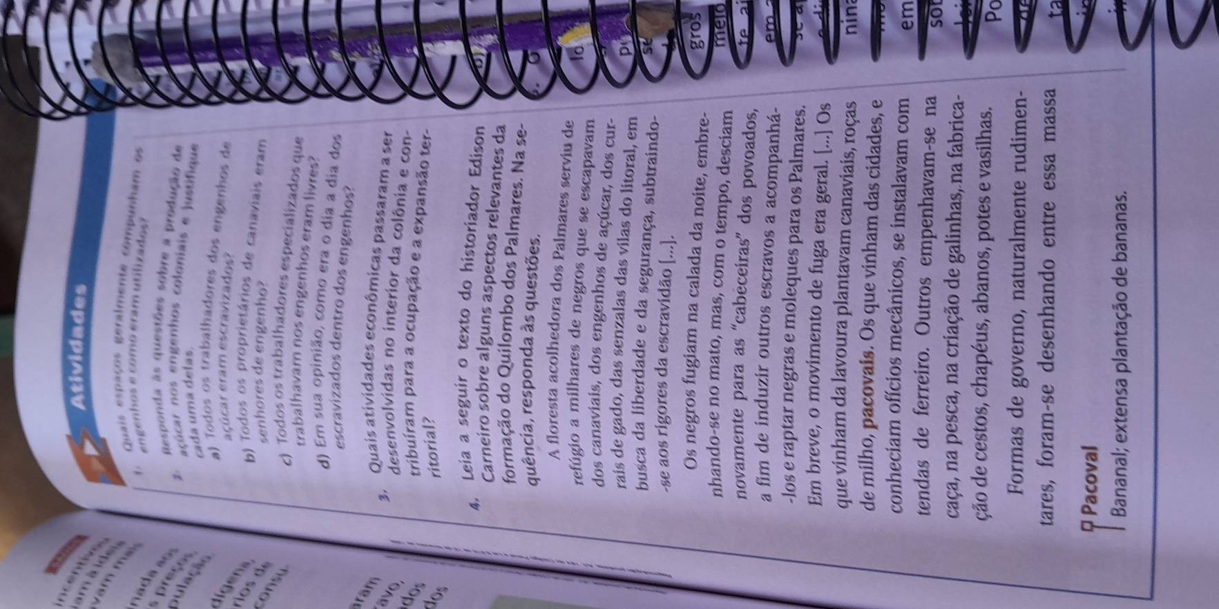 Atividades
incentive
am à ide
vam mại nada ao
1. Quais espaços geralmente compunham os
engenhos e como eram utilizados?
preço 
2. Responda às questões sobre a produção de
açúcar nos engenhos coloniais e justifique
pulação
cada uma delas.
a) Todos os trabalhadores dos engenhos de
l ie
eçúcar eram escravizados?
b) Todos os proprietários de canaviais eram
senhores de engenho?
consu
c) Todos os trabalhadores especializados que
trabalhavam nos engenhos eram livres?
d) Em sua opinião, como era o dia a dia dos
escravizados dentro dos engenhos?
ram
3. Quais atividades econômicas passaram a ser
avo.
desenvolvidas no interior da colônia e con-
dos
tribuíram para a ocupação e a expansão ter-
dos
ritorial?
4. Leia a seguir o texto do historiador Edison
Carneiro sobre alguns aspectos relevantes da
formação do Quilombo dos Palmares. Na se-
quência, responda às questões.
A floresta acolhedora dos Palmares serviu de
refúgio a milhares de negros que se escapavam
dos canaviais, dos engenhos de açúcar, dos cur-
rais de gado, das senzalas das vílas do litoral, em
busca da liberdade e da segurança, subtraindo-
-se aos rigores da escravidão [...].
Os negros fugiam na calada da noite, embre-
gros
nhando-se no mato, mas, com o tempo, desciam meld
novamente para as “cabeceiras” dos povoados, fe ai
a fim de induzir outros escravos a acompanhá- em 
-los e raptar negras e moleques para os Palmares.    
Em breve, o movimento de fuga era geral. [...] Os
que vinham da lavoura plantavam canaviais, roças nina
de milho, pacovais. Os que vinham das cidades, e
conheciam ofícios mecânicos, se instalavam com em
tendas de ferreiro. Outros empenhavam-se na sot
caça, na pesca, na criação de galinhas, na fabrica-
ção de cestos, chapéus, abanos, potes e vasilhas.
Po
Formas de governo, naturalmente rudimen-
tares, foram-se desenhando entre essa massa
φ Pacoval
Bananal; extensa plantação de bananas.