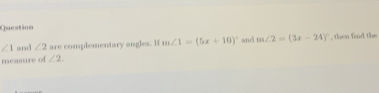 Question
∠ 1 and ∠ 2 are complementary angles. If m∠ 1=(5x+10)^circ  and m∠ 2=(3x-24)^circ  , then find the 
measure of ∠ 2.