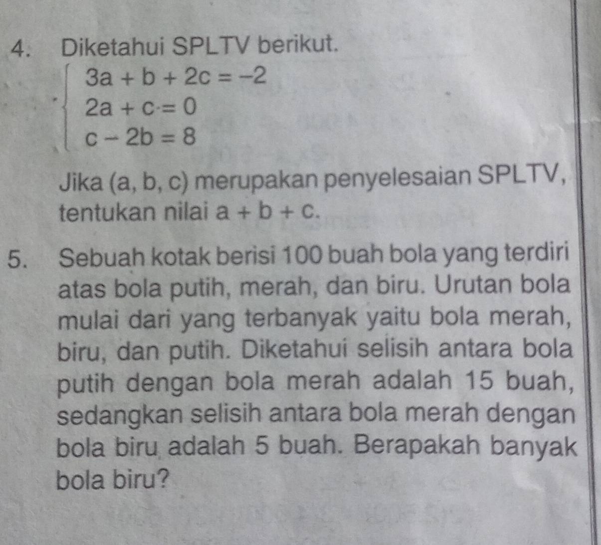 Diketahui SPLTV berikut.
beginarrayl 3a+b+2c=-2 2a+c=0 c-2b=8endarray.
Jika (a,b,c) merupakan penyelesaian SPLTV, 
tentukan nilai a+b+c. 
5. Sebuah kotak berisi 100 buah bola yang terdiri 
atas bola putih, merah, dan biru. Urutan bola 
mulai dari yang terbanyak yaitu bola merah, 
biru, dan putih. Diketahui selisih antara bola 
putih dengan bola merah adalah 15 buah, 
sedangkan selisih antara bola merah dengan 
bola biru adalah 5 buah. Berapakah banyak 
bola biru?