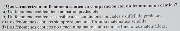 ¿Qué caracteriza a un fenómeno caótico en comparación con un fenómeno no caótico?
a) Un fenómeno caótico tiene un patrón predecible.
b) Un fenómeno caótico es sensible a las condiciones iniciales y difícil de predecir.
c) Los fenómenos caóticos siempre siguen una fórmula matemática sencilla.
d) Los fenómenos caóticos no tienen ninguna relación con las funciones matemáticas.