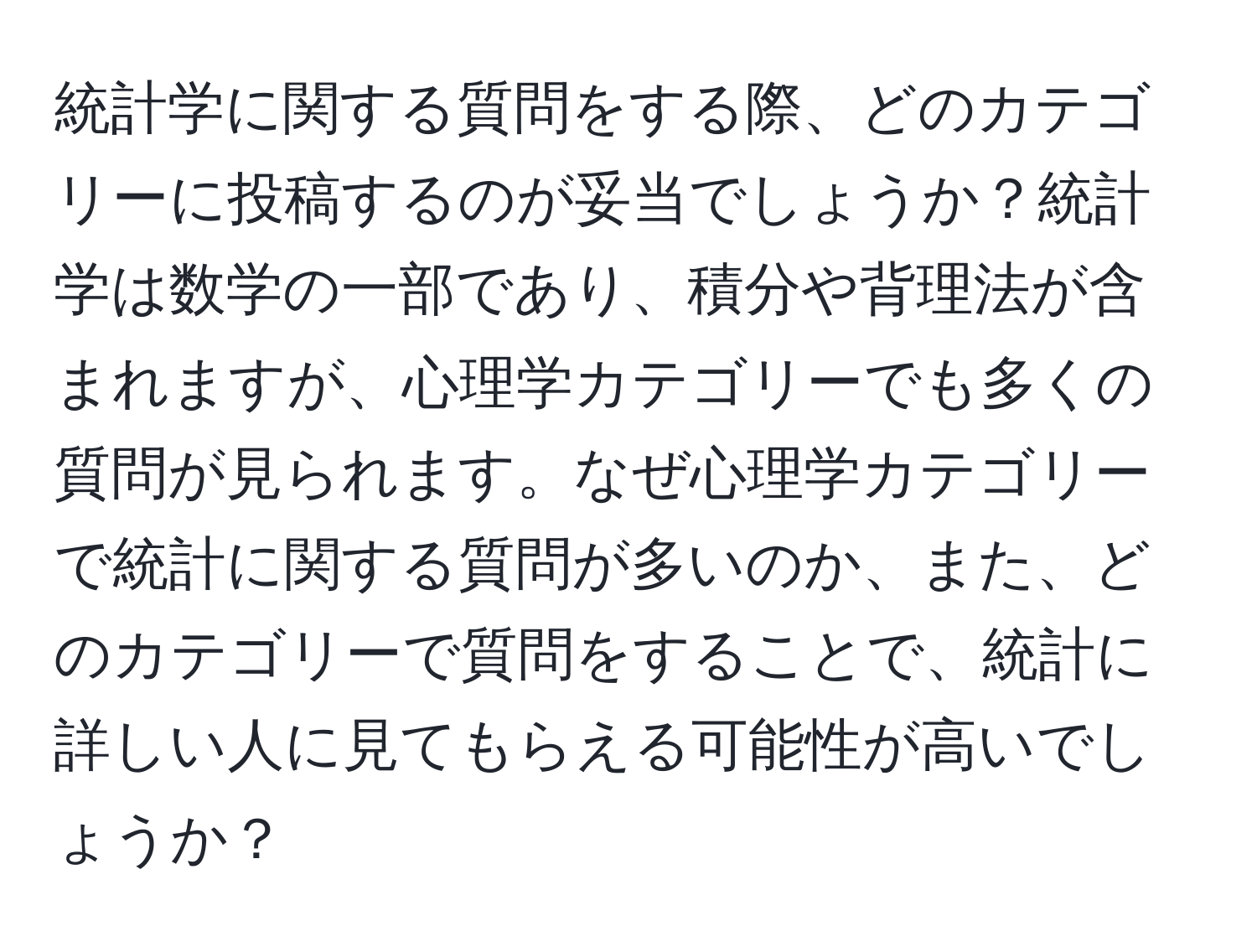 統計学に関する質問をする際、どのカテゴリーに投稿するのが妥当でしょうか？統計学は数学の一部であり、積分や背理法が含まれますが、心理学カテゴリーでも多くの質問が見られます。なぜ心理学カテゴリーで統計に関する質問が多いのか、また、どのカテゴリーで質問をすることで、統計に詳しい人に見てもらえる可能性が高いでしょうか？