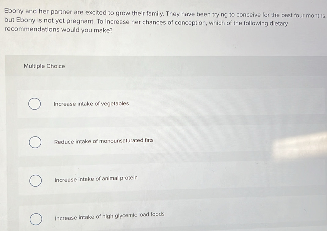 Ebony and her partner are excited to grow their family. They have been trying to conceive for the past four months,
but Ebony is not yet pregnant. To increase her chances of conception, which of the following dietary
recommendations would you make?
Multiple Choice
Increase intake of vegetables
Reduce intake of monounsaturated fats
Increase intake of animal protein
Increase intake of high glycemic load foods
