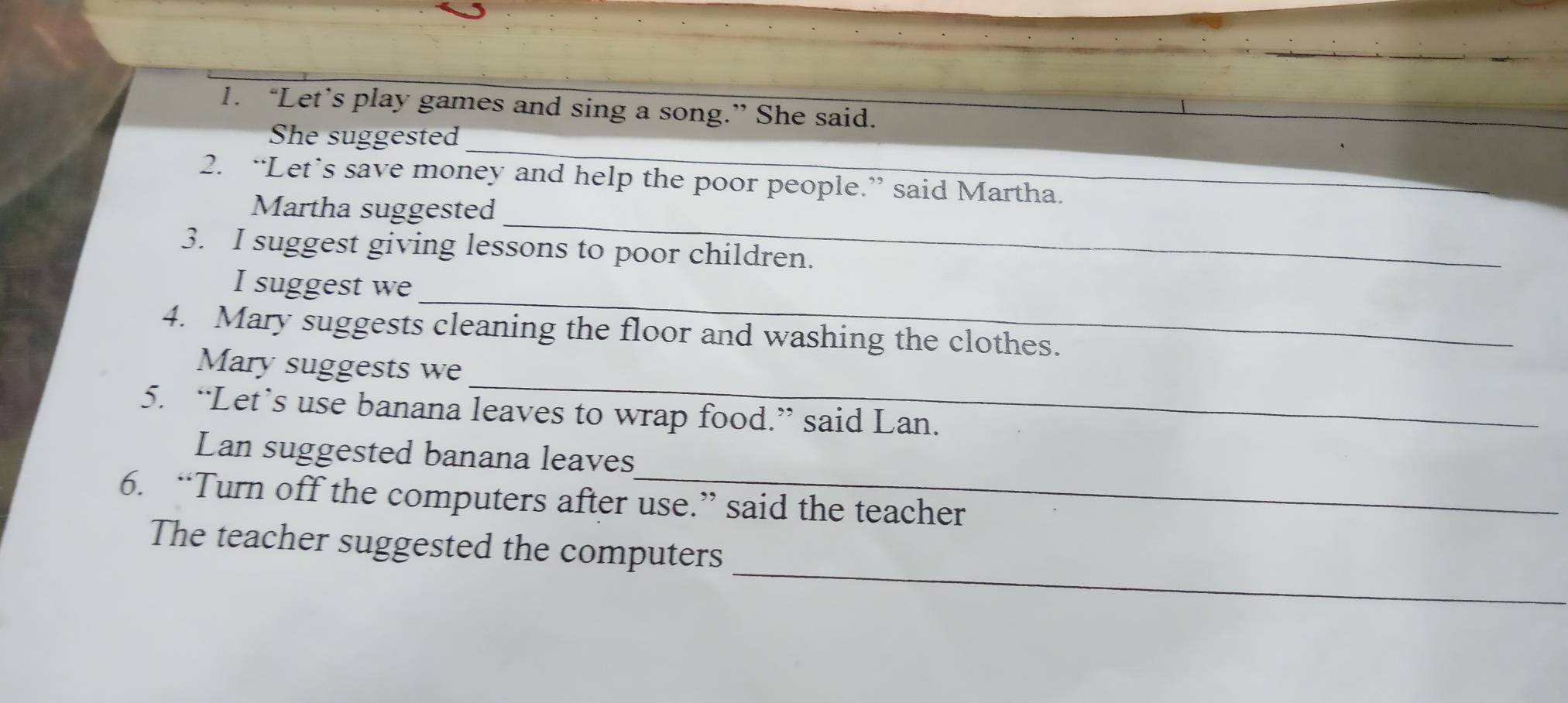 “Let’s play games and sing a song.” She said. 
_ 
She suggested 
2. “Let’s save money and help the poor people.” said Martha. 
_ 
Martha suggested 
3. I suggest giving lessons to poor children. 
_ 
I suggest we 
4. Mary suggests cleaning the floor and washing the clothes. 
_ 
Mary suggests we 
5. “Let’s use banana leaves to wrap food.” said Lan. 
_ 
Lan suggested banana leaves 
6. “Turn off the computers after use.” said the teacher 
_ 
The teacher suggested the computers