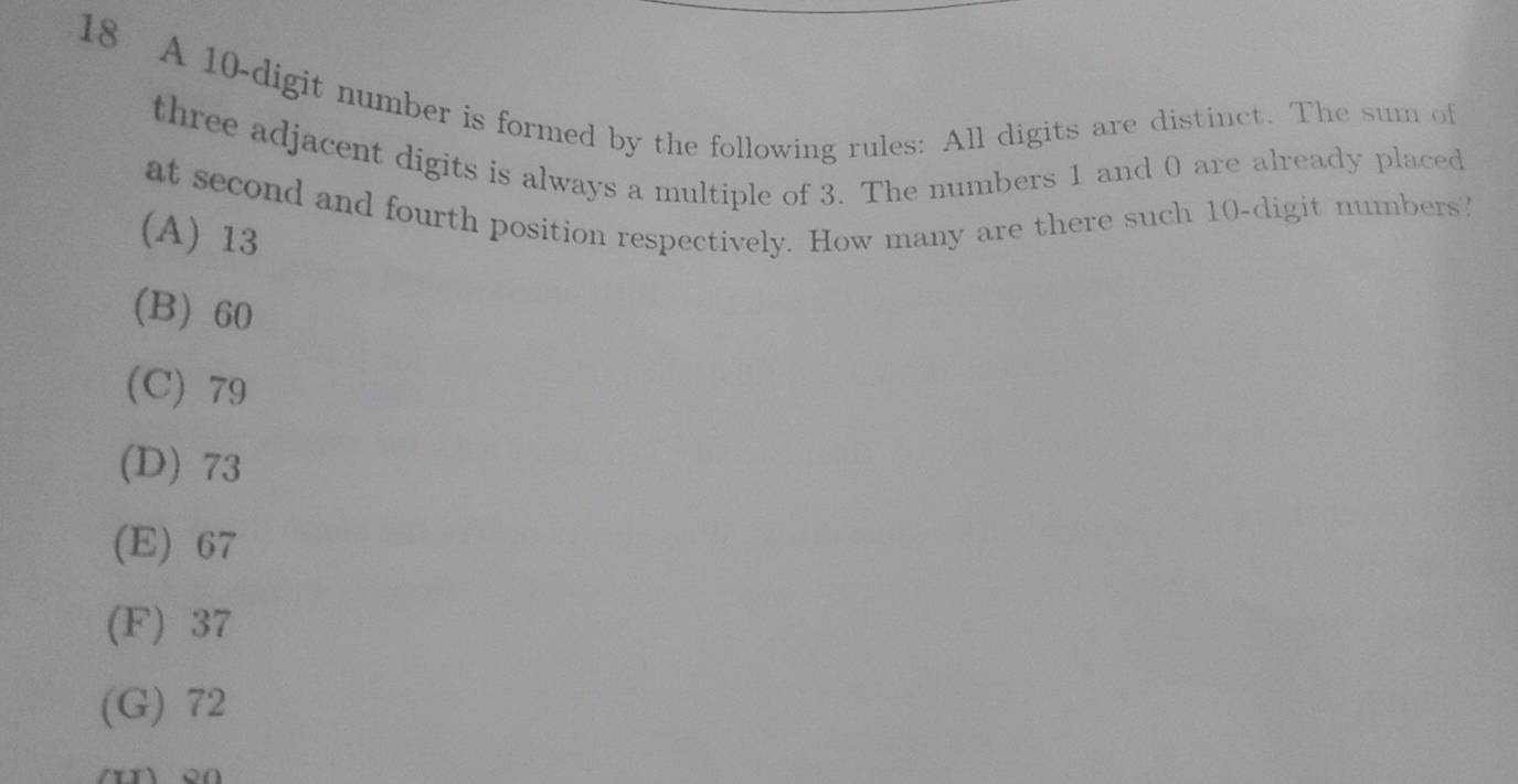 A 10 -digit number is formed by the following rules: All digits are distinct. The sum of
three adjacent digits is always a multiple of 3. The numbers 1 and 0 are already placed
at second and fourth position respectively. How many are there such 10 -digit numbers?
(A) 13
(B) 60
(C) 79
(D) 73
(E) 67
(F) 37
(G) 72