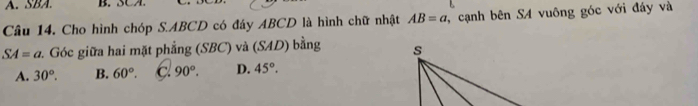 SBA. B. SCA.
Câu 14. Cho hình chóp S. ABCD có đáy ABCD là hình chữ nhật AB=a , cạnh bên SA vuông góc với đáy và
SA=a :. Góc giữa hai mặt phẳng (SBC) và (SAD) bằng
A. 30°. B. 60°. C 90°. D. 45°.