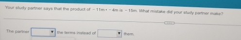 Your study partner says that the product of -11m· -4mis-15m. What mistake did your study partner make? 
The partner □ the terms instead of □ them