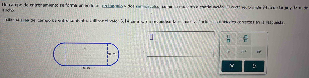 Un campo de entrenamiento se forma uniendo un rectángulo y dos semicírculos, como se muestra a continuación. El rectángulo mide 94 m de largo y 58 m de 
ancho. 
Hallar el área del campo de entrenamiento. Utilizar el valor 3.14 para π, sin redondear la respuesta. Incluir las unidades correctas en la respuesta.
 □ /□   □  □ /□  
m m^2 m^3
5