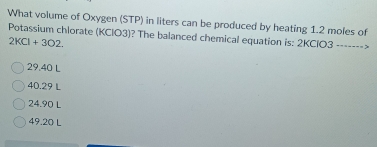 What volume of Oxygen (STP) in liters can be produced by heating 1.2 moles of
Potassium chlorate (KClO3)? The balanced chemical equation is: 2KClO3 ------->
2KCl+3O2
29.40 L
40.29 L
24.90 L
49.20 L