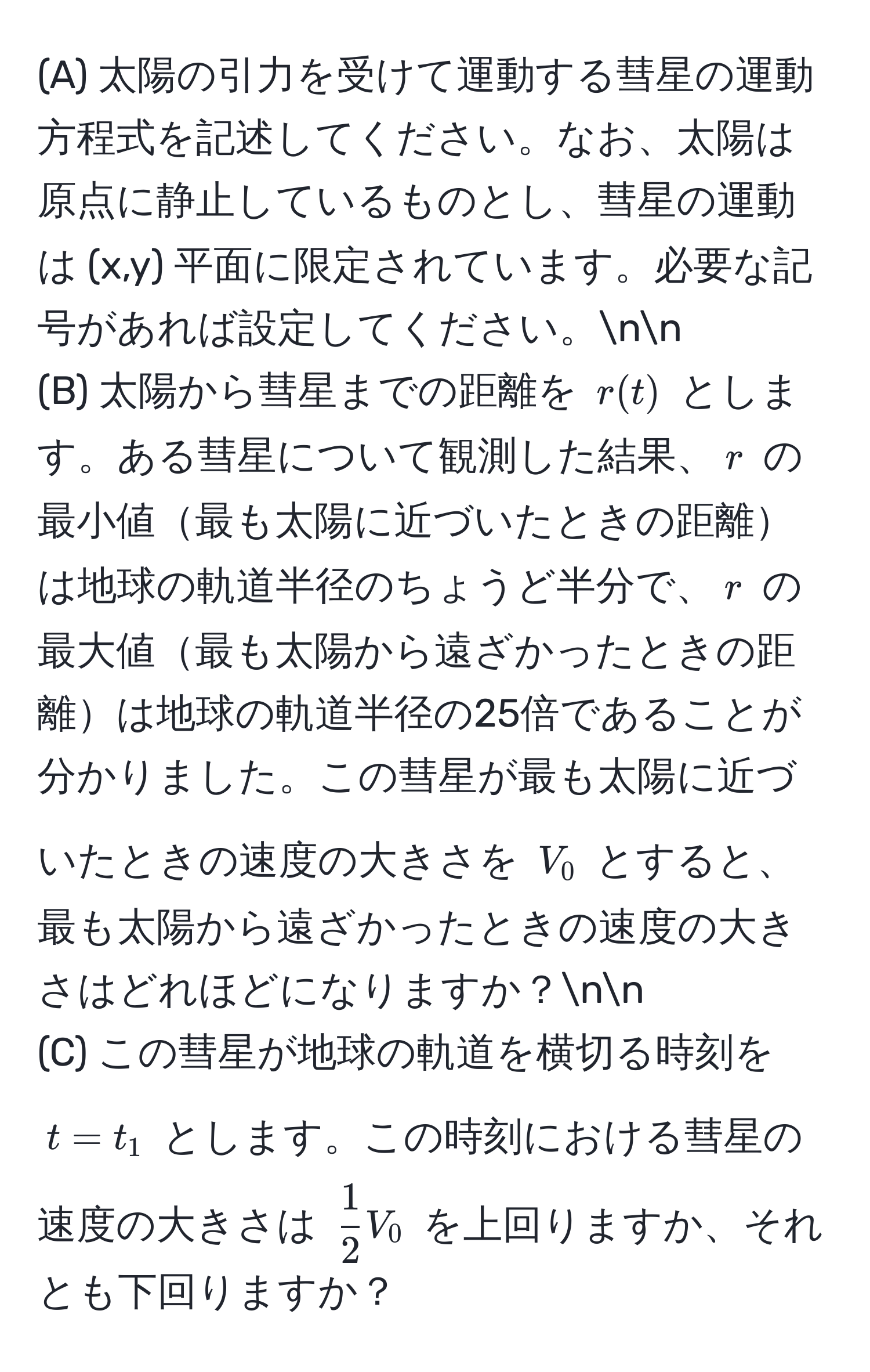 太陽の引力を受けて運動する彗星の運動方程式を記述してください。なお、太陽は原点に静止しているものとし、彗星の運動は (x,y) 平面に限定されています。必要な記号があれば設定してください。nn
(B) 太陽から彗星までの距離を $r(t)$ とします。ある彗星について観測した結果、$r$ の最小値最も太陽に近づいたときの距離は地球の軌道半径のちょうど半分で、$r$ の最大値最も太陽から遠ざかったときの距離は地球の軌道半径の25倍であることが分かりました。この彗星が最も太陽に近づいたときの速度の大きさを $V_0$ とすると、最も太陽から遠ざかったときの速度の大きさはどれほどになりますか？nn
(C) この彗星が地球の軌道を横切る時刻を $t=t_1$ とします。この時刻における彗星の速度の大きさは $ 1/2 V_0$ を上回りますか、それとも下回りますか？