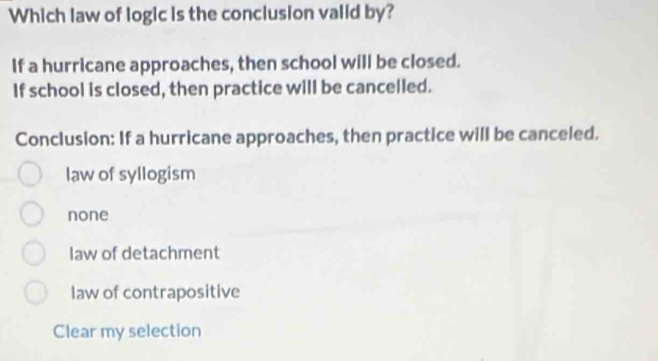 Which law of logic is the conclusion valid by?
If a hurricane approaches, then school will be closed.
If school is closed, then practice will be cancelled.
Conclusion: If a hurricane approaches, then practice will be canceled.
law of syllogism
none
law of detachment
law of contrapositive
Clear my selection