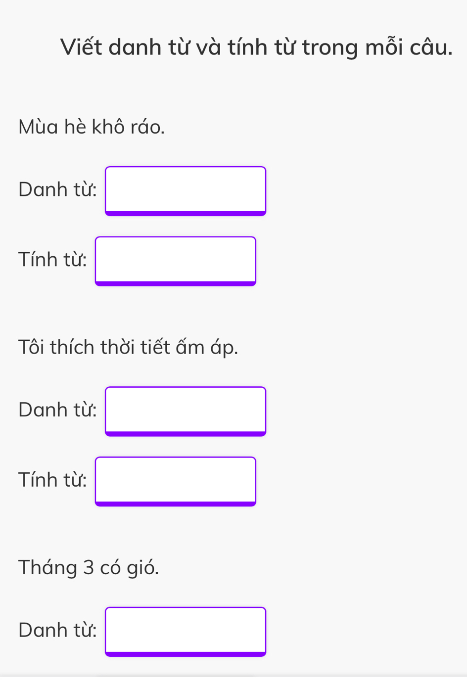 Viết danh từ và tính từ trong mỗi câu. 
Mùa hè khô ráo. 
Danh từ: □ 
Tính từ: □ 
Tôi thích thời tiết ấm áp. 
Danh từ: □ 
Tính từ: □ 
Tháng 3 có gió. 
Danh từ: □