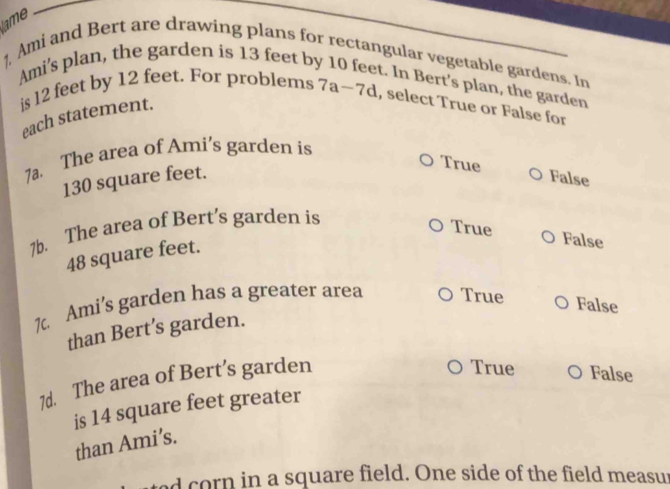 lame
1 Ami and Bert are drawing plans for rectangular vegetable gardens. In
Ami's plan, the garden is 13 feet by
t. In Bert’s plan, the garden
is 12 feet by 12 feet. For problems 7a-7d , select True or False for
each statement.
7a. The area of Ami's garden is
130 square feet.
True False
7b. The area of Bert’s garden is
True False
48 square feet.
7. Ami’s garden has a greater area
True False
than Bert’s garden.
7d. The area of Bert’s garden
True False
is 14 square feet greater
than Ami’s.
ed corn in a square field. One side of the field measur