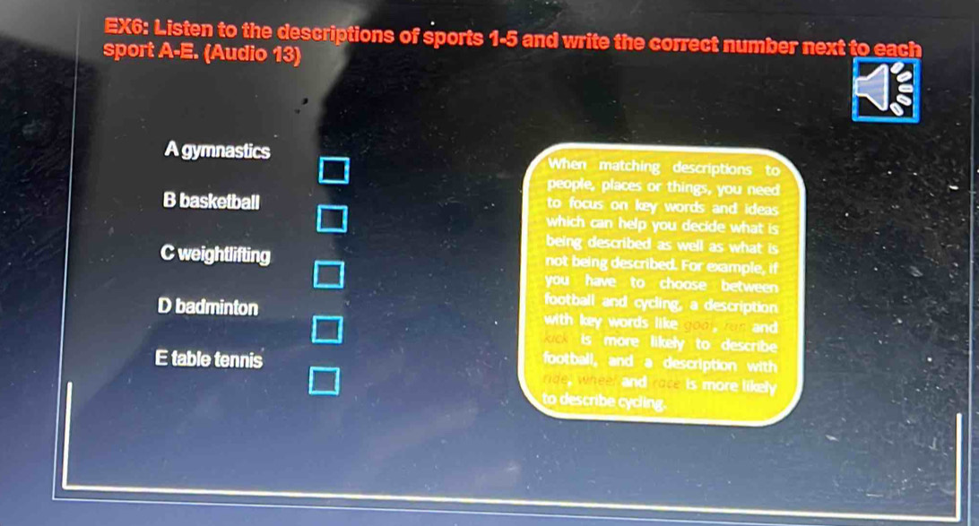 EX6: Listen to the descriptions of sports 1-5 and write the correct number next to each
sport A-E. (Audio 13)
A gymnastics When matching descriptions to
people, places or things, you need
B basketball to focus on key words and ideas .
which can help you decide what is 
being described as well as what is
C weightlifting not being described. For example, if
you have to choose between
football and cycling, a description
D badminton with key words like goo, run and
ick is more likely to describe
E table tennis football, and a description with
ride, wheel and race is more likely
to describe cycling.