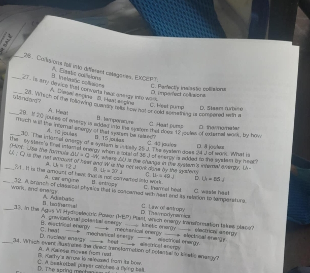 5__ 26. Collisions fall into different categories, EXCEPT:
A. Elastic collisions
B. Inelastic collisions C. Perfectly inelastic collisions
_27. Is any device that converts heat energy into work.
D. Imperfect collisions
A. Diesel engine B. Heat engine
standard?
28. Which of the following quantity tells how hot or cold something is compared with a
C. Heat pump D. Steam turbine
A. Heat B. temperature C. Heat pump D. thermometer
_29. If 20 joules of energy is added into the system that does 12 joules of external work, by how
_much will the internal energy of that system be raised?
A. 10 joules B. 15 joules
30. The internal energy of a system is initially 25 J. The system does 24 J of work. What is
C. 40 joules D. 8 joules
the system's final internal energy when a total of 36 J of energy is added to the system by heat?
(Hint: 'Use the formula △ U=Q-W ', where △ U
_U.:Q is the net amount of heat and W is the net work done by the system is the change in the system's internal energy, U-
A. U_f=12J B. U_f=37J C. U_f=49J
31. It is the amount of heat that is not converted into work. D. U_f=85J
A. car engine B. entropy C. thermal heat
_32. A branch of classical physics that is concerned with heat and its relation to temperature, C. waste heat
work, and energy.
A. Adiabatic C. Law of entropy
B. Isothermal D. Thermodynamics
_33. In the Agus VI Hydroelectric Power (HEP) Plant, which energy transformation takes place?
A. gravitational potential energy ____ kinetic energy —— electrical energy
B. electrical energy mechanical energy ____ electrical energy.
C. heat mechanical energy electrical energy.
D. nuclear energy heat  electrical energy
_34. Which event illustrates the direct transformation of potential to kinetic energy?
A. A Kalesa moves from rest.
B. Kathy's arrow is released from its bow.
C. A basketball player catches a flying ball.
D. The spring mechanis