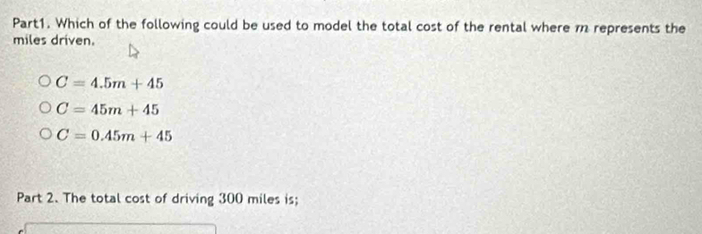 Which of the following could be used to model the total cost of the rental where m represents the
miles driven.
C=4.5m+45
C=45m+45
C=0.45m+45
Part 2. The total cost of driving 300 miles is;