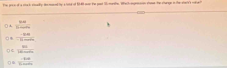 The price of a stock steadily decreased by a total of $148 over the past 15 months. Which expression shows the change in the stock's value?
A.  $148/15morths 
B.  (-5148)/-15morths 
C.  $15/148months 
D.  (-5148)/15morthe 