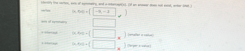 1dentify the vertex, axis of symmetry, and x-intercept(s). (If an answer does not exist, enter DNE.) 
vertex (x,f(x))=(-9,-3) frac ^circ  ] 
axis of symmetry □ 
x-Intercept (x,f(x))=(□ _* ) (smaller x -value) 
x-Intercept (x,f(x))=(□ _* ) (larger x -value)