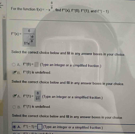 For the function f(x)=-x^(frac 8)9 , find f''(x), f''(0), f''(1) , and f''(-1)
f''(x)=frac 681x^(frac 10)8
Select the correct choice below and fill in any answer boxes in your choice.
A. f''(0)=□ (Type an integer or a simplified fraction )
B. f''(0) is undefined.
Select the correct choice below and fill in any answer boxes in your choice.
A. f'(1)= 8/81  (Type an integer or a simplified fraction )
B. f''(1) is undefined 
Select the correct choice below and fill in any answer boxes in your choice
A. f''(-1)=□ (Type an integer or a simplified fraction )