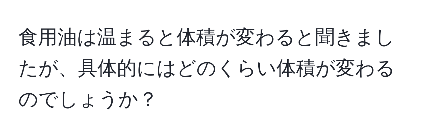 食用油は温まると体積が変わると聞きましたが、具体的にはどのくらい体積が変わるのでしょうか？