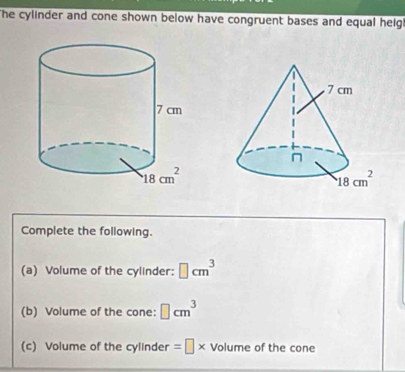 The cylinder and cone shown below have congruent bases and equal heig
Complete the following.
(a) Volume of the cylinder: □ cm^3
(b) Volume of the cone: □ cm^3
(c) Volume of the cylinder =□ * Volume of the cone