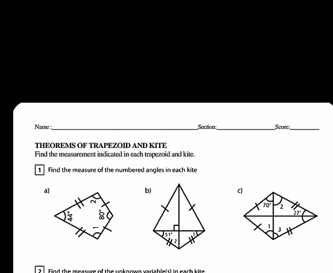 Name :_ Section:_ Score:_
THEOREMS OF TRAPEZOID AND KITE
Find the measurement indicated in each trapezoid and kite.
1 Find the measure of the numbered angles in each kite
a)
Find the measure of the unknown variable(s) in each kite