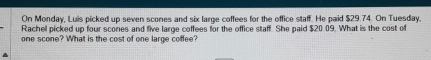 On Monday, Luis picked up seven scones and six large coffees for the office staff. He paid $29.74. On Tuesday, 
Rachell picked up four scones and five large coffees for the office staff. She paid $20.09. What is the cost of 
one scone? What is the cost of one large coffee?