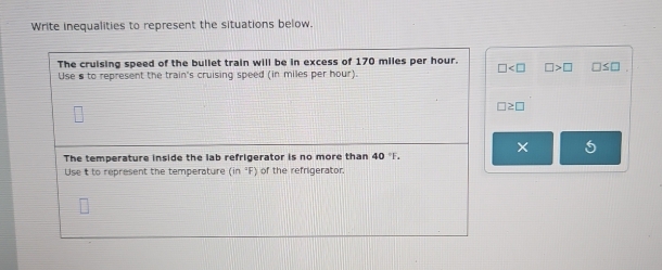 Write inequalities to represent the situations below. 
The cruising speed of the bullet train will be in excess of 170 miles per hour. □ □ >□ □ ≤ □
Use s to represent the train's cruising speed (in miles per hour).
□ ≥ □
× 
The temperature inside the lab refrigerator is no more than 40°F. 
Use it to represent the temperature (n°F) of the refrigerator