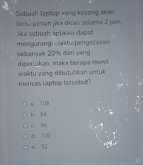 Sebuah laptop vang kosong akan
terisi penuh jika dicas selama 2 jam.
Jika sebuah aplikasi dapat
mengurangi waktu pengecasan
sebanyak 20% dari yang
diperlukan, maka berapa menit
waktu yang dibutuhkan untuk 
mencas laptop tersebut?
a. 108
b. 84
c. 96
d. 100
e. 92