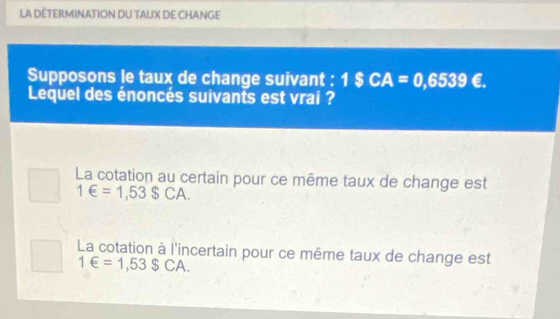 LA DÉTERMINATION DU TAUX DE CHANGE
Supposons le taux de change suivant : 1$CA=0,6539€. 
Lequel des énoncés suivants est vrai ?
La cotation au certain pour ce même taux de change est
1∈ =1,53$CA.
La cotation à l'incertain pour ce même taux de change est
1∈ =1,53SCA.