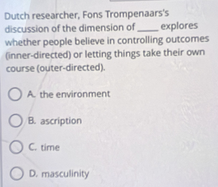 Dutch researcher, Fons Trompenaars's
discussion of the dimension of_ explores
whether people believe in controlling outcomes
(inner-directed) or letting things take their own
course (outer-directed).
A. the environment
B. ascription
C. time
D. masculinity