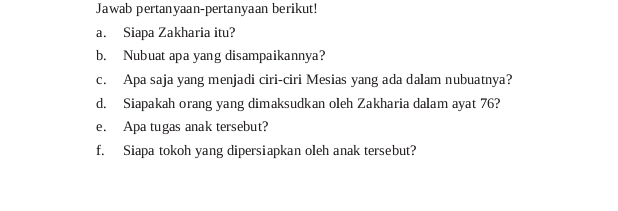 Jawab pertanyaan-pertanyaan berikut! 
a. Siapa Zakharia itu? 
b. Nubuat apa yang disampaikannya? 
c. Apa saja yang menjadi ciri-ciri Mesias yang ada dalam nubuatnya? 
d. Siapakah orang yang dimaksudkan oleh Zakharia dalam ayat 76? 
e. Apa tugas anak tersebut? 
f. Siapa tokoh yang dipersiapkan oleh anak tersebut?