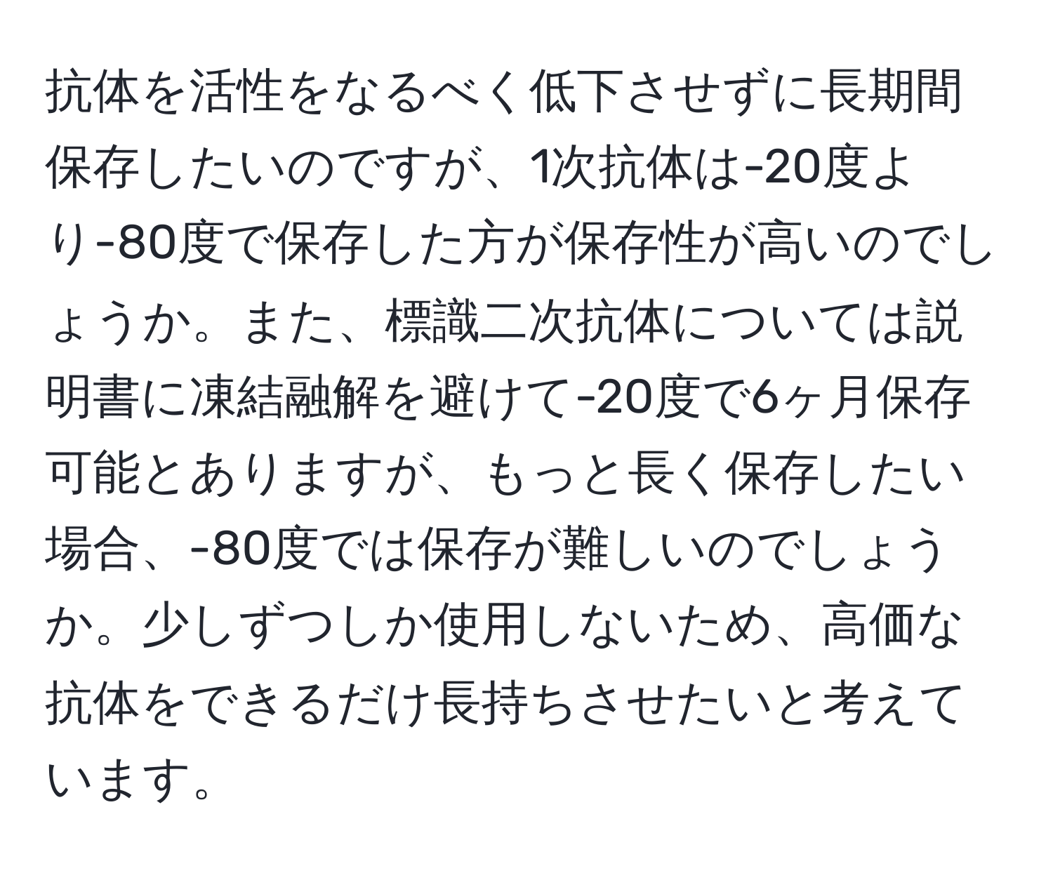 抗体を活性をなるべく低下させずに長期間保存したいのですが、1次抗体は-20度より-80度で保存した方が保存性が高いのでしょうか。また、標識二次抗体については説明書に凍結融解を避けて-20度で6ヶ月保存可能とありますが、もっと長く保存したい場合、-80度では保存が難しいのでしょうか。少しずつしか使用しないため、高価な抗体をできるだけ長持ちさせたいと考えています。