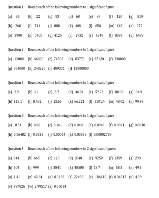 Round each of the following numbers to 1 significant figure 
Question 2: Round each of the following numbers to 1 significant figure 
(a) 12000 (b) 46000 (c) 74500 (d) 83771 (e) 95120 (f) 330000
(g) 863000 (h) 248220 (i) 489331 (j) 13800000
Question 4: Round each of the following numbers to 1 significant figure 
(a) 0.54 (b) 0.86 (c) 0.161 (d) 0.048 (e) 0.0943 (f) 0.0071 (g) 0.0038
(h) 0.06482 (i) 0.8835 (j) 0.00064 (k) 0.00098 (l) 0.00002789