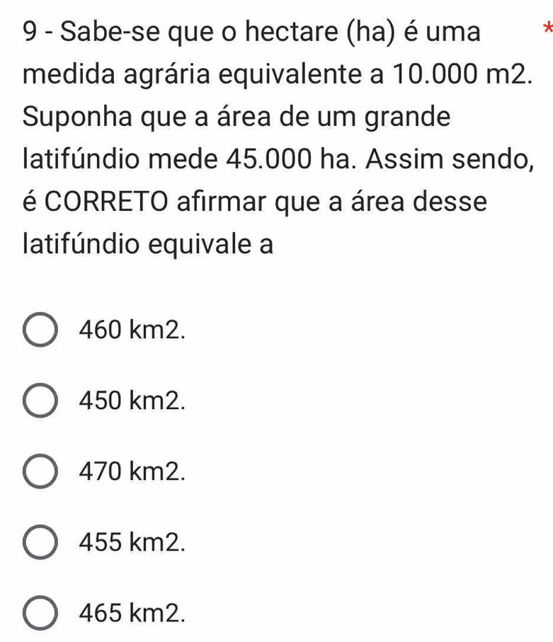 Sabe-se que o hectare (ha) é uma *
medida agrária equivalente a 10.000 m2.
Suponha que a área de um grande
latifúndio mede 45.000 ha. Assim sendo,
é CORRETO afirmar que a área desse
latifúndio equivale a
460 km2.
450 km2.
470 km2.
455 km2.
465 km2.