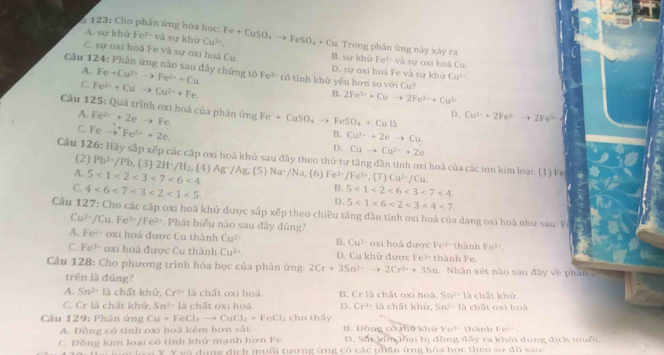 A. sự khử F 2^2
* 123: Cho phản ứng hóa học: * và sự khử Cu^(2+). Fe+CuSO_4to FeSO_4+Cu. Trong phản ứng này xảy ra
C. sự oxi hoá Fe và sự oxi hoá Cu. sư oxi hoá Cu
B. sự khử Fe^(2+)va
A.
Câu 124: Phàn ứng nào sau dây chứng tỏ Fe+Cu^(2+)to Fe^(2+)+Cu. Fe^(2+) có tính khử yếu hơn so với Cu?
D. sự oxi hoá Fe và sư khử Cu^(2+)
C. Fe^(2+)+Cuto Cu^(2+)+Fe.
B. 2Fe^(3+)+Cuto 2Fe^(2+)+Cu^(2+).
Câu 125: Quá trình oxi hoá của phản ứng Fe+CuSO_4to FeSO_4+Cullambda
D.
A. Fe^(2+)+2eto Fe. Cu^(2+)+2Fe^(2+)to 2Fe^(3+)
C. Fe - Fe^(2+)+2e.
B. Cu^(2+)+2eto Cu.
D. Cuto Cu^(2+)+2e.
Câu 126: Hãy sắp xếp các cặp oxi hoá khử sau đây theo thứ tự tăng dăn tính oxi hoá của các ion kim loại: (1) Fe
(2) Pb^2· /Pb (3) 2H^+/H_2. (4)
A. 5<1<2<3<7<6<4. Ag^+/Ag (5) Na· /Na, (6] 61 Fe^(3-)/Fe^(2+),(7 Cu^(2+)/Cu.
B.
C. 4<6<7<3<2<1<5. 5<1<2<6<3<7<4.
D. 5<1<6<2<3<4<7.
Câu 127: Cho các cấp oxi hoá khử được sắp xếp theo chiều tăng dần tính oxi hoá của dạng oxí hoá như sau: Fe
Cu^(2+)/Cu.Fe^(3+)/Fe^(2+) *. Phát biểu nào sau đây đúng?
A. Fe^(2-) oxi hoá được Cu thành Cu^(2+). B. Cu^(2-) oxi hoá được Fe^2 thành Fe³
C. Fo3=3· oxi hoá được Cu thành Cu^(2+). D. Cu khử được Fe³ thành Fe.
Câu 128: Cho phương trình hóa học của phản ứng: 2Cr+3Sn^(2+)to 2Cr^(3+)+3Sn Nhận xét nào sau đây về phan 
trên là ding a
A. Sn^(2+) là chất khử, Cr^(3+)la chất oxi hoá. B. Cr1h chất oxi hoá, Sn^2· 1a chất khử
C. Cr là chất khử, Sn^2-12 chất oxi hoá. D. Cr^3· 15 chất khử, Sn^2· 12 chất oxi hoá
Câu 129: Phân ứng Cu+FeCl_3to CuCl_2+FeCl_2 cho thấy
A. Đồng có tính oxi hoá kém hơn sắt. B. Đồng có thế khử Fe^(3+) thành 1^-.
C. Đồng kim loại có tính khử mạnh hơn Fe. D. Sắt km loại bị đồng đấy ra khỏi dung dịch muối.
a dung dịch muối tượng ứng có các phần ứng hóa học theo sơ 10 sau: