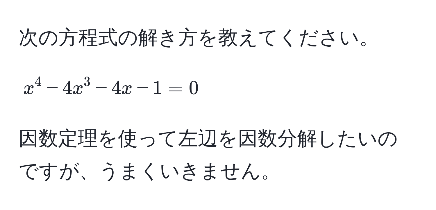 次の方程式の解き方を教えてください。  
$$x^4 - 4x^3 - 4x - 1 = 0$$  
因数定理を使って左辺を因数分解したいのですが、うまくいきません。