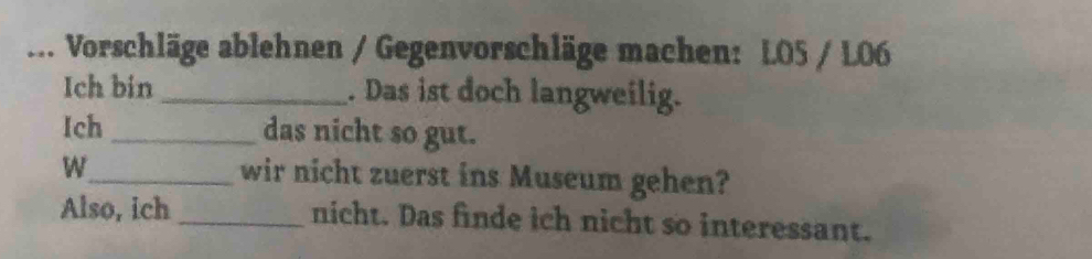 ... Vorschläge ablehnen / Gegenvorschläge machen: LO5 / L06 
Ich bin _. Das ist doch langweilig. 
Ich _das nicht so gut. 
W_ wir nicht zuerst ins Museum gehen? 
Also, ich _nicht. Das finde ich nicht so interessant.